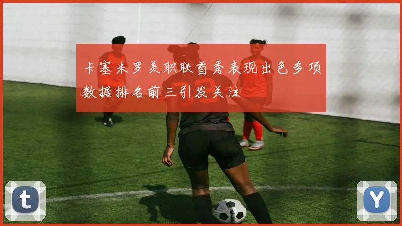 卡塞米罗美职联首秀表现出色多项数据排名前三引发关注