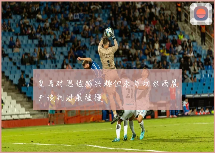 皇马对恩佐感兴趣但未与切尔西展开谈判进展缓慢