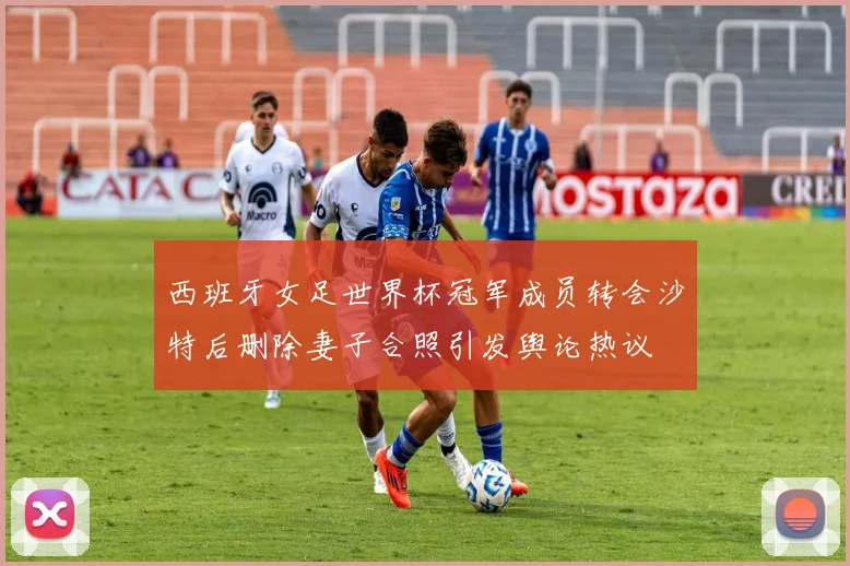 西班牙女足世界杯冠军成员转会沙特后删除妻子合照引发舆论热议
