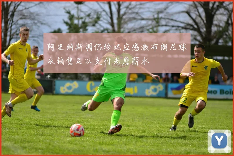 阿里纳斯调侃珍妮应感激布朗尼球衣销售足以支付老詹薪水