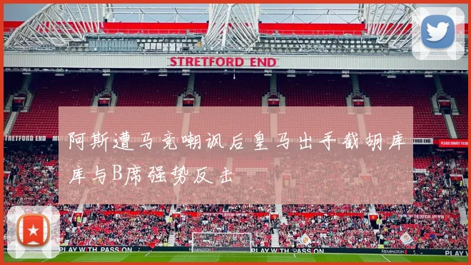 阿斯遭马竞嘲讽后皇马出手截胡库库与B席强势反击