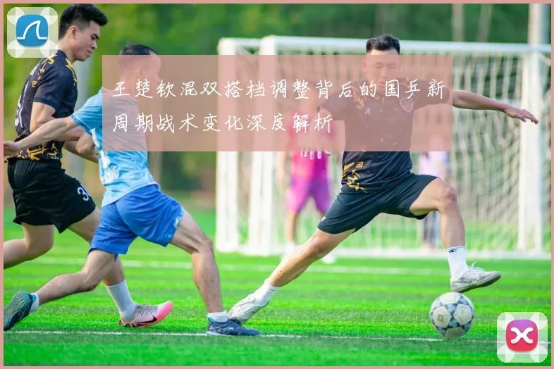 王楚钦混双搭档调整背后的国乒新周期战术变化深度解析