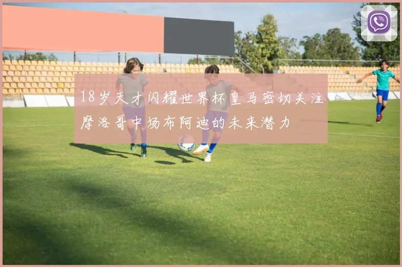 18岁天才闪耀世界杯皇马密切关注摩洛哥中场布阿迪的未来潜力