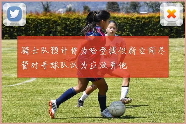 骑士队预计将为哈登提供新合同尽管对手球队认为应放弃他