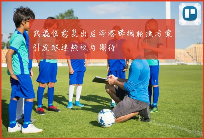 武磊伤愈复出后海港锋线轮换方案引发球迷热议与期待