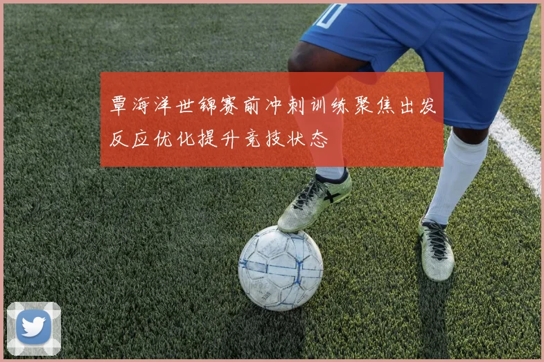 覃海洋世锦赛前冲刺训练聚焦出发反应优化提升竞技状态