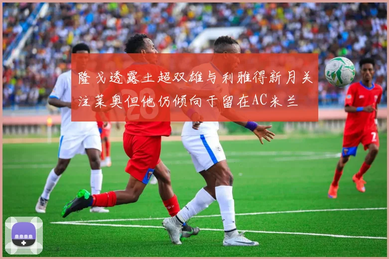 隆戈透露土超双雄与利雅得新月关注莱奥但他仍倾向于留在AC米兰