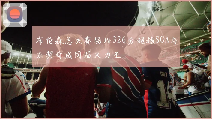 布伦森总决赛场均326分超越SGA与东契奇成同届火力王