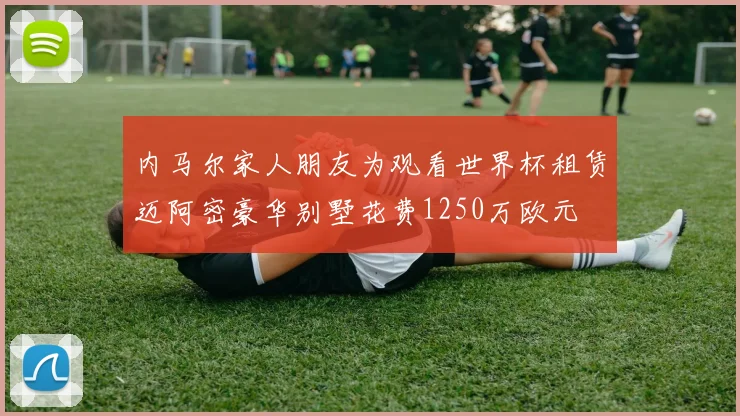 内马尔家人朋友为观看世界杯租赁迈阿密豪华别墅花费1250万欧元
