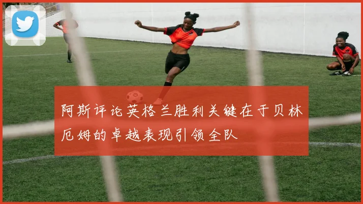 阿斯评论英格兰胜利关键在于贝林厄姆的卓越表现引领全队