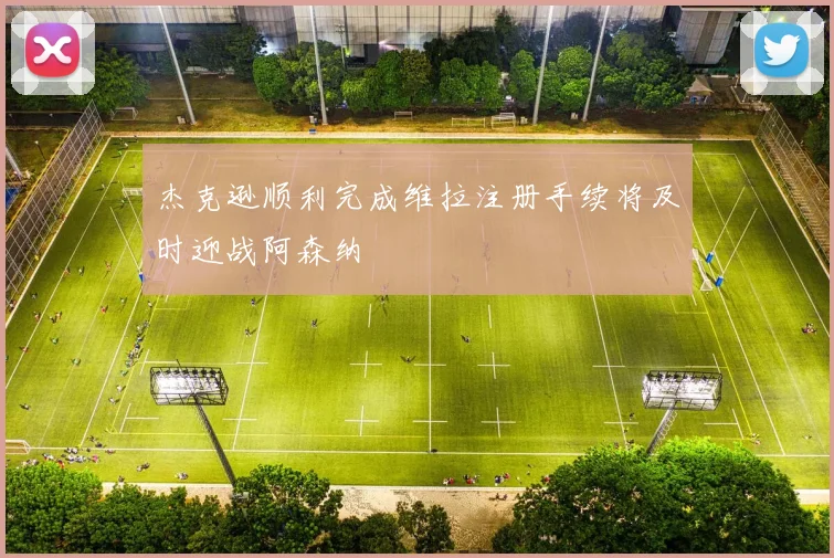 杰克逊顺利完成维拉注册手续将及时迎战阿森纳