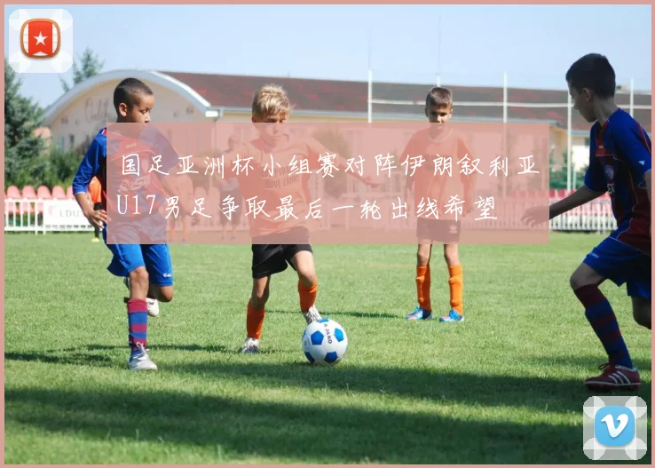 国足亚洲杯小组赛对阵伊朗叙利亚U17男足争取最后一轮出线希望