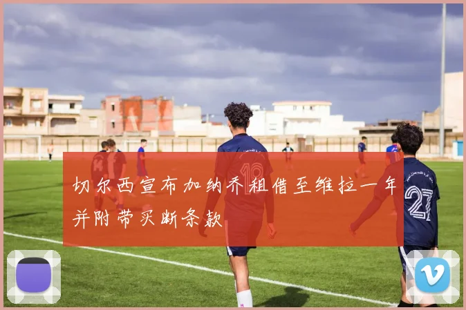 切尔西宣布加纳乔租借至维拉一年并附带买断条款