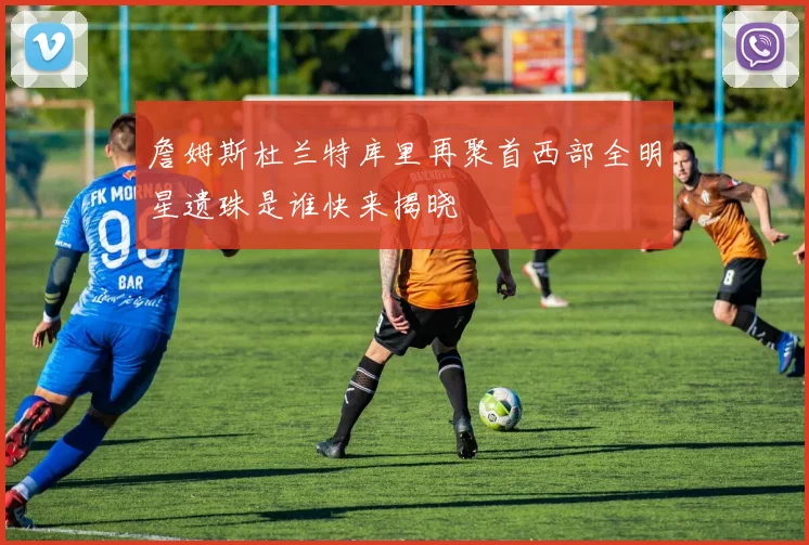 詹姆斯杜兰特库里再聚首西部全明星遗珠是谁快来揭晓