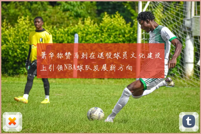 萧华称赞马刺在退役球员文化建设上引领NBA球队发展新方向