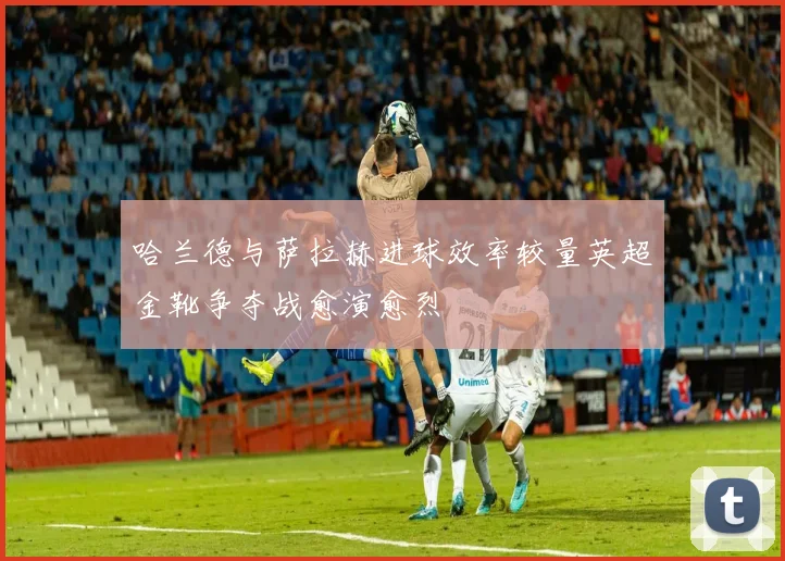 哈兰德与萨拉赫进球效率较量英超金靴争夺战愈演愈烈