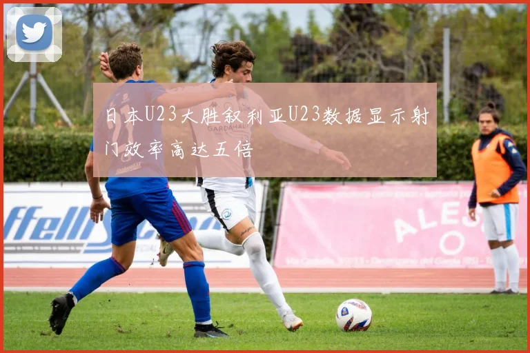 日本U23大胜叙利亚U23数据显示射门效率高达五倍