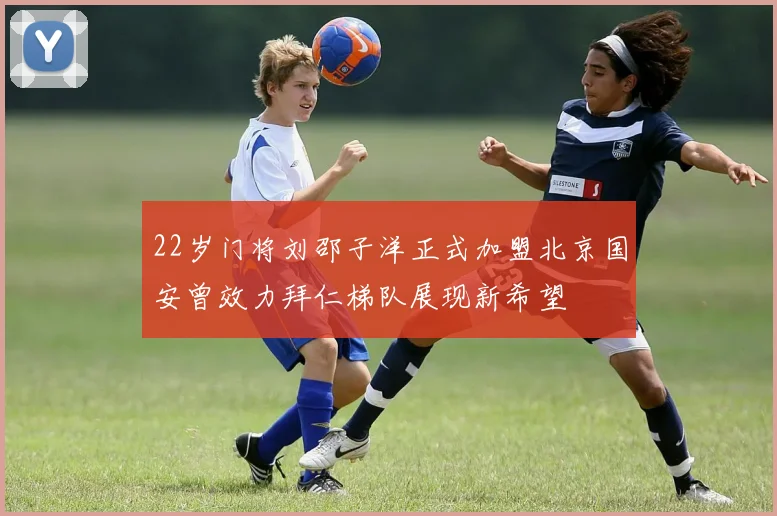 22岁门将刘邵子洋正式加盟北京国安曾效力拜仁梯队展现新希望