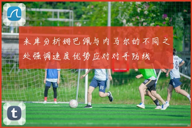 米库分析姆巴佩与内马尔的不同之处强调速度优势应对对手防线