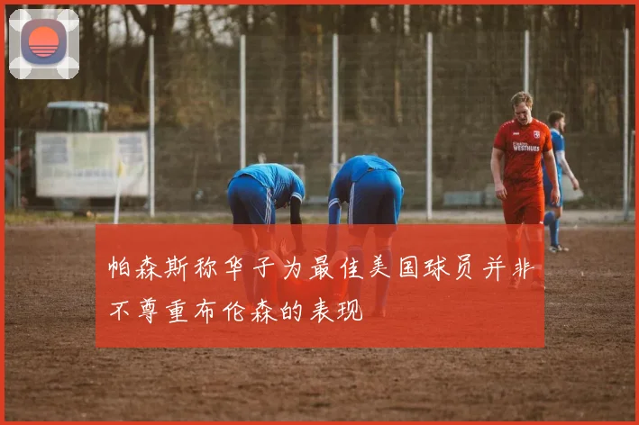 帕森斯称华子为最佳美国球员并非不尊重布伦森的表现