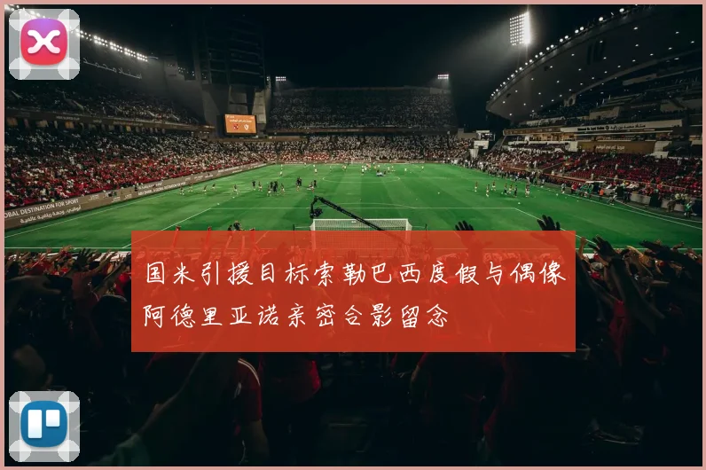 国米引援目标索勒巴西度假与偶像阿德里亚诺亲密合影留念