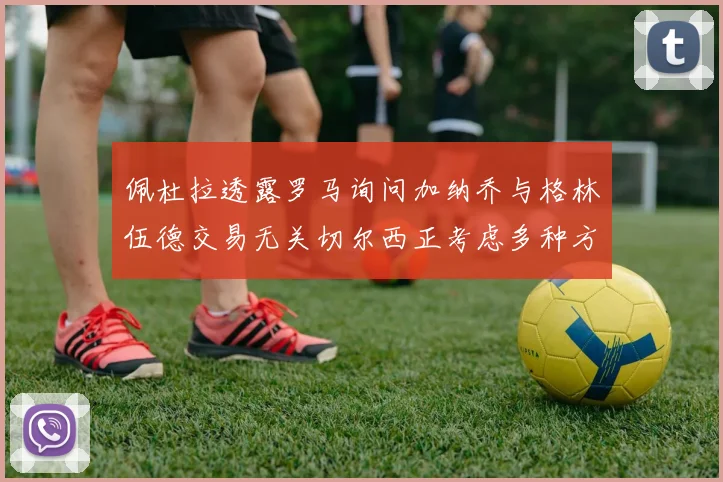 佩杜拉透露罗马询问加纳乔与格林伍德交易无关切尔西正考虑多种方案