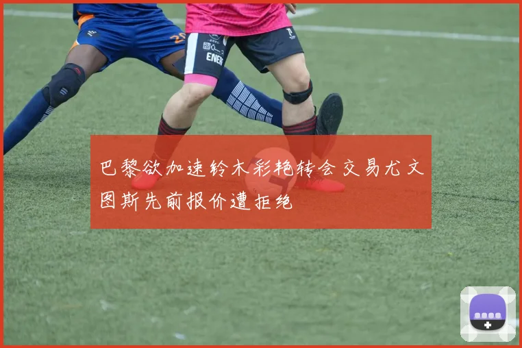 巴黎欲加速铃木彩艳转会交易尤文图斯先前报价遭拒绝