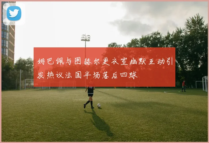姆巴佩与图赫尔更衣室幽默互动引发热议法国半场落后四球