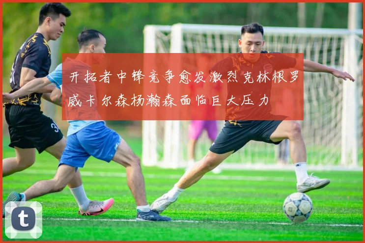开拓者中锋竞争愈发激烈克林根罗威卡尔森杨瀚森面临巨大压力