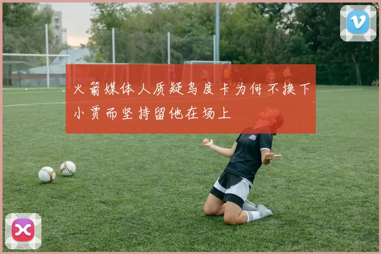 火箭媒体人质疑乌度卡为何不换下小贾而坚持留他在场上