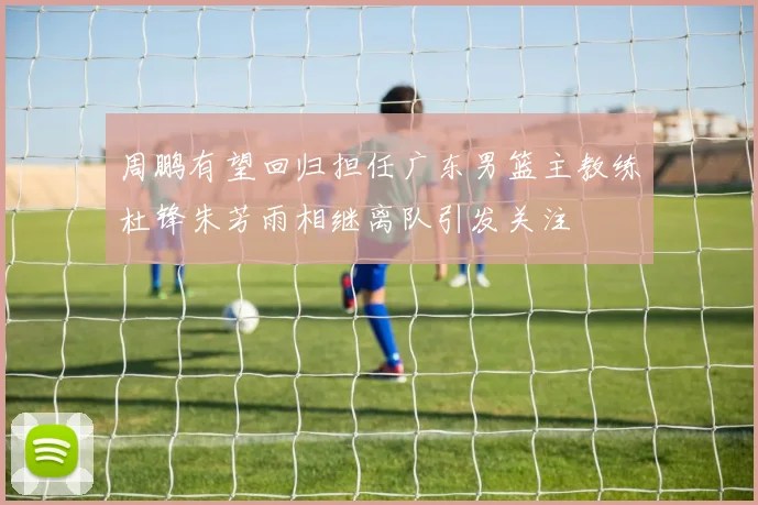 周鹏有望回归担任广东男篮主教练杜锋朱芳雨相继离队引发关注