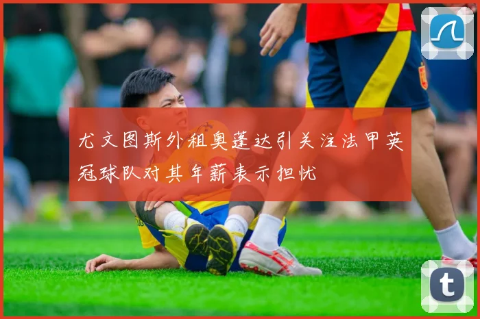 尤文图斯外租奥蓬达引关注法甲英冠球队对其年薪表示担忧
