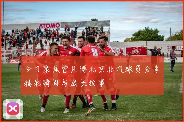 今日聚焦曾凡博北京北汽球员分享精彩瞬间与成长故事