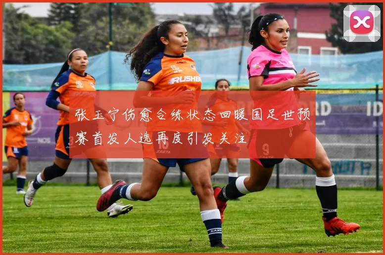 张玉宁伤愈合练状态回暖国足世预赛首发人选再度引发关注