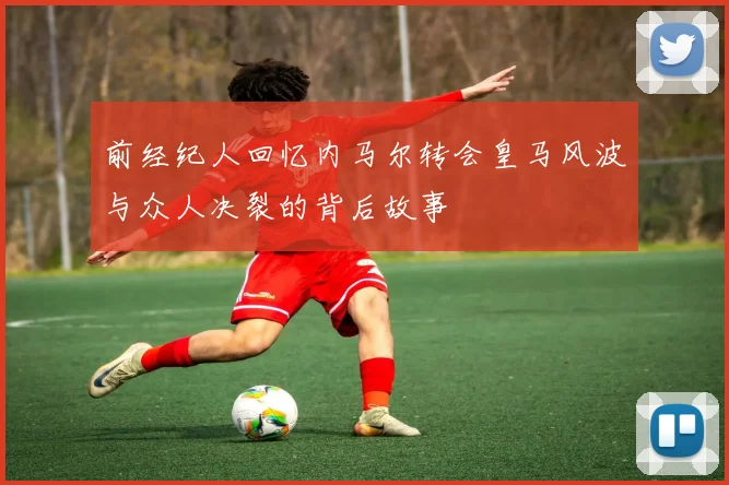 前经纪人回忆内马尔转会皇马风波与众人决裂的背后故事